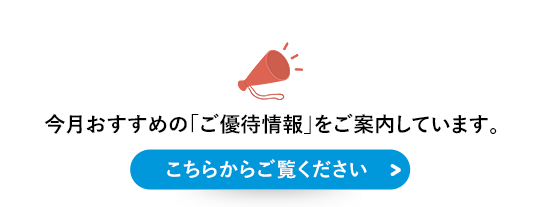 今月おすすめの「ご優待情報」をご案内しています。こちらからご覧ください＞