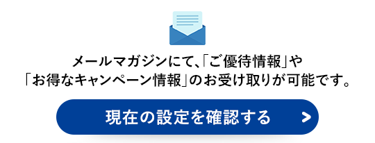 メールマガジンにて、「ご優待情報」や「お得なキャンペーン情報」のお受け取りが可能です。現在の設定を確認する＞