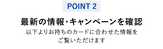 【POINT 2】最新の情報・キャンペーンを確認 以下よりお持ちのカードに合わせた情報をご覧いただけます