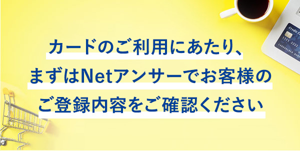 カードのご利用にあたり、まずはNetアンサーでお客様のご登録内容をご確認ください