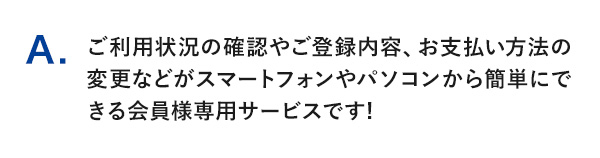 A.ご利用状況の確認やご登録内容、お支払い方法の変更などがスマートフォンやパソコンから簡単にできる会員様専用サービスです!
