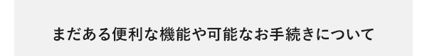 まだある便利な機能や可能なお手続きについて