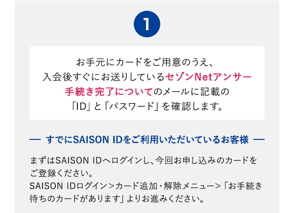 ①お手元にカードをご用意のうえ、入会後すぐにお送りしているセゾンNetアンサー手続き完了についてのメールに記載の「ID」と「パスワード」を確認します。-すでにSAISON IDをご利用いただいているお客様-まずはSAISON IDへログインし、今回お申し込みのカードをご登録ください。SAISON IDログイン＞カード追加・解除メニュー＞「お手続き待ちのカードがあります」よりお進みください。