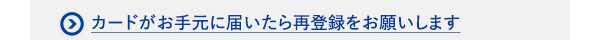 カードがお手元に届いたら再登録をお願いします