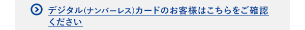 デジタル(ナンバーレス)カードのお客様はこちらをご確認ください